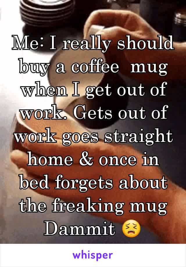 Me: I really should buy a coffee  mug when I get out of work. Gets out of work goes straight home & once in bed forgets about the freaking mug
Dammit 😣