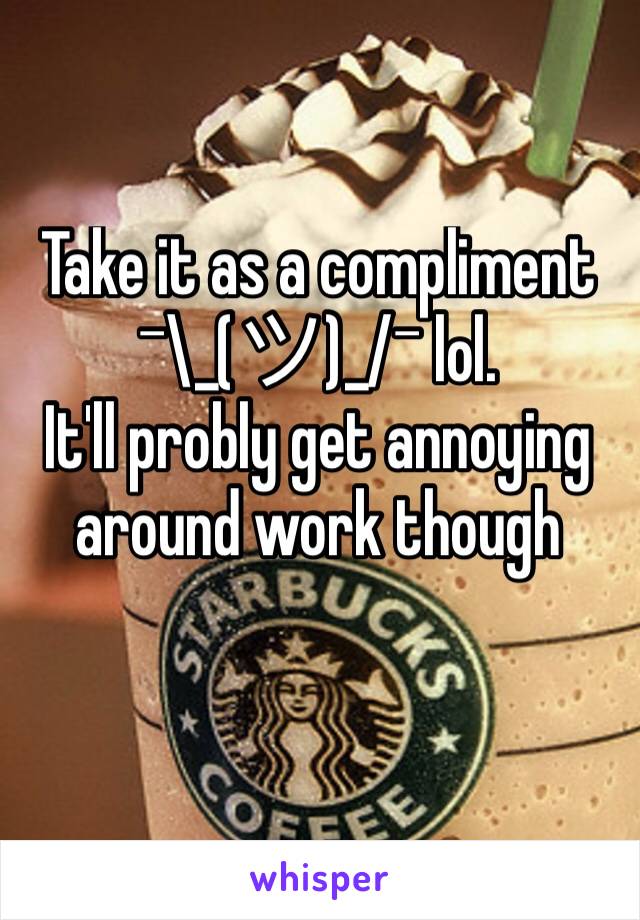 Take it as a compliment  
¯\_(ツ)_/¯ lol. 
It'll probly get annoying around work though