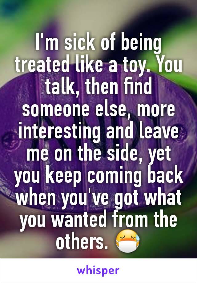 I'm sick of being treated like a toy. You talk, then find someone else, more interesting and leave me on the side, yet you keep coming back when you've got what you wanted from the others. 😷