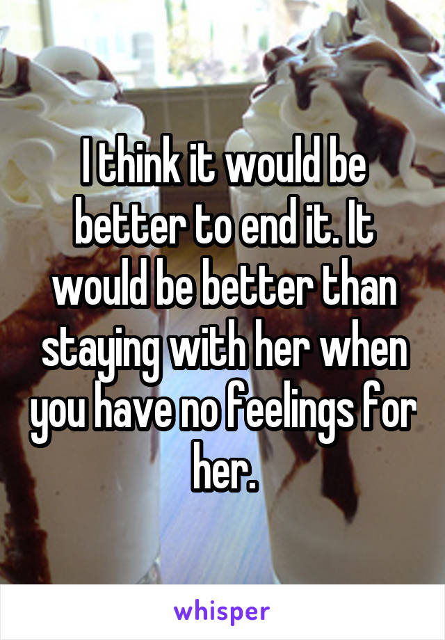 I think it would be better to end it. It would be better than staying with her when you have no feelings for her.