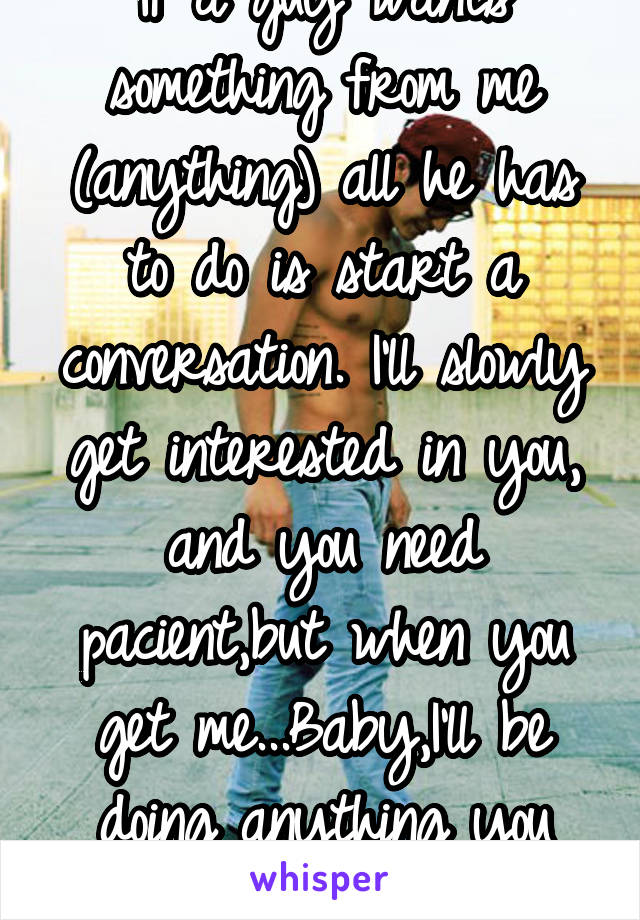 If a guy wants something from me (anything) all he has to do is start a conversation. I'll slowly get interested in you, and you need pacient,but when you get me...Baby,I'll be doing anything you ask.