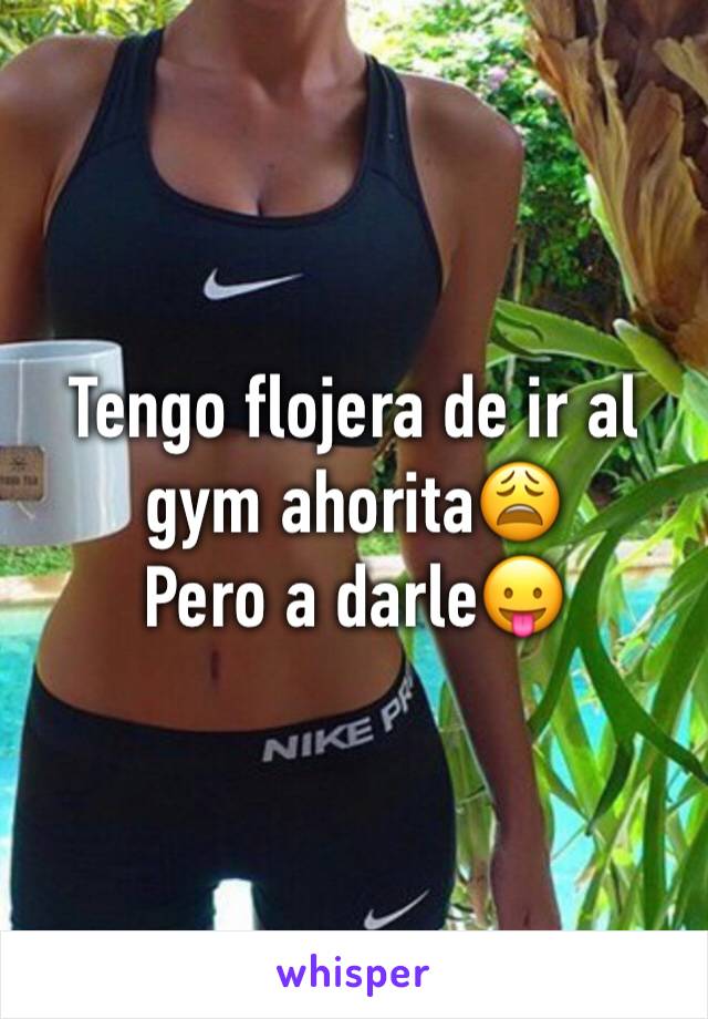 Tengo flojera de ir al gym ahorita😩 
Pero a darle😛