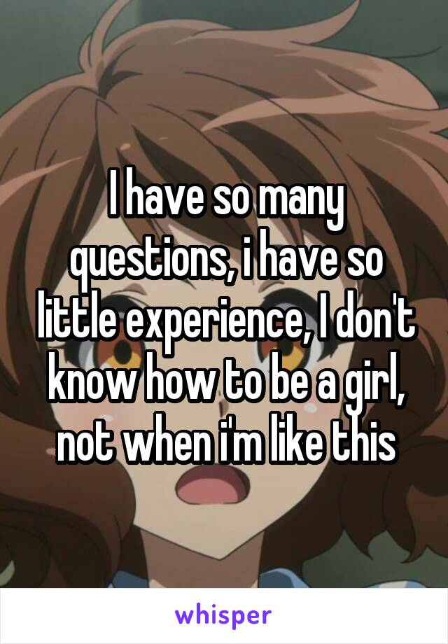 I have so many questions, i have so little experience, I don't know how to be a girl, not when i'm like this