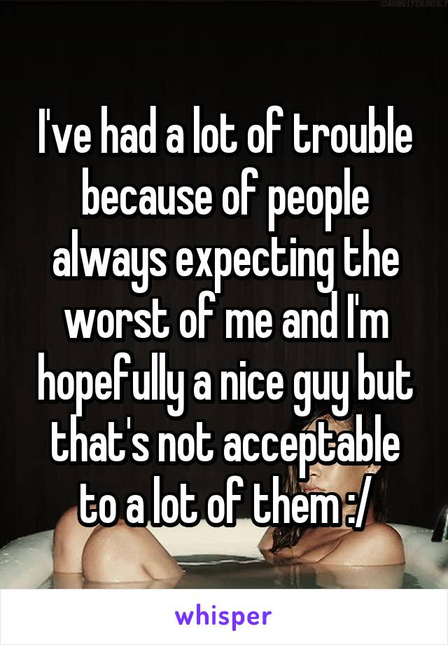 I've had a lot of trouble because of people always expecting the worst of me and I'm hopefully a nice guy but that's not acceptable to a lot of them :/