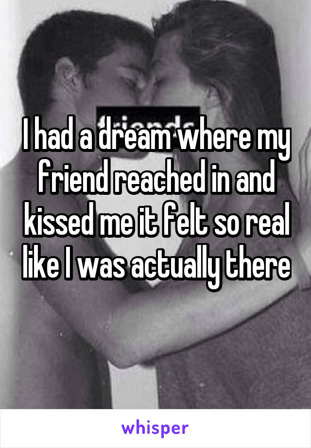 I had a dream where my friend reached in and kissed me it felt so real like I was actually there 