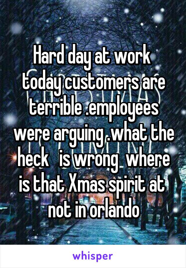 Hard day at work  today customers are terrible .employees were arguing .what the heck   is wrong  where is that Xmas spirit at  not in orlando