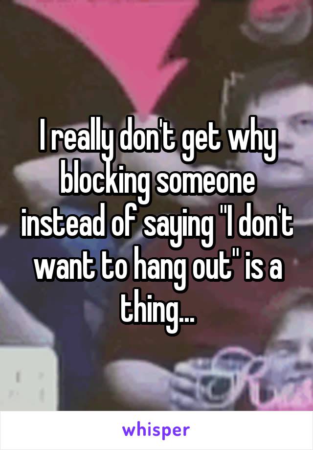 I really don't get why blocking someone instead of saying "I don't want to hang out" is a thing...