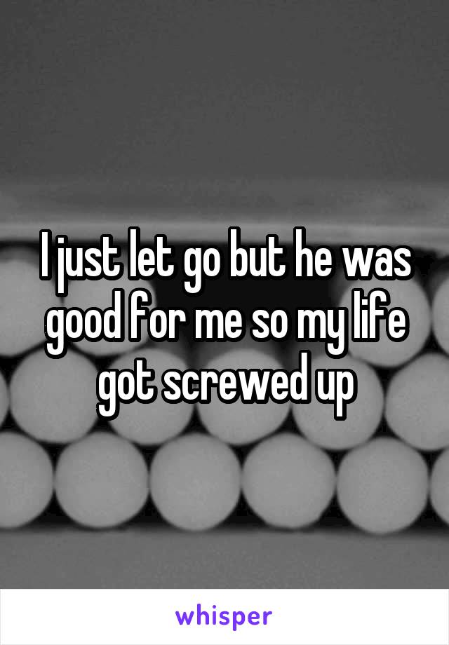 I just let go but he was good for me so my life got screwed up