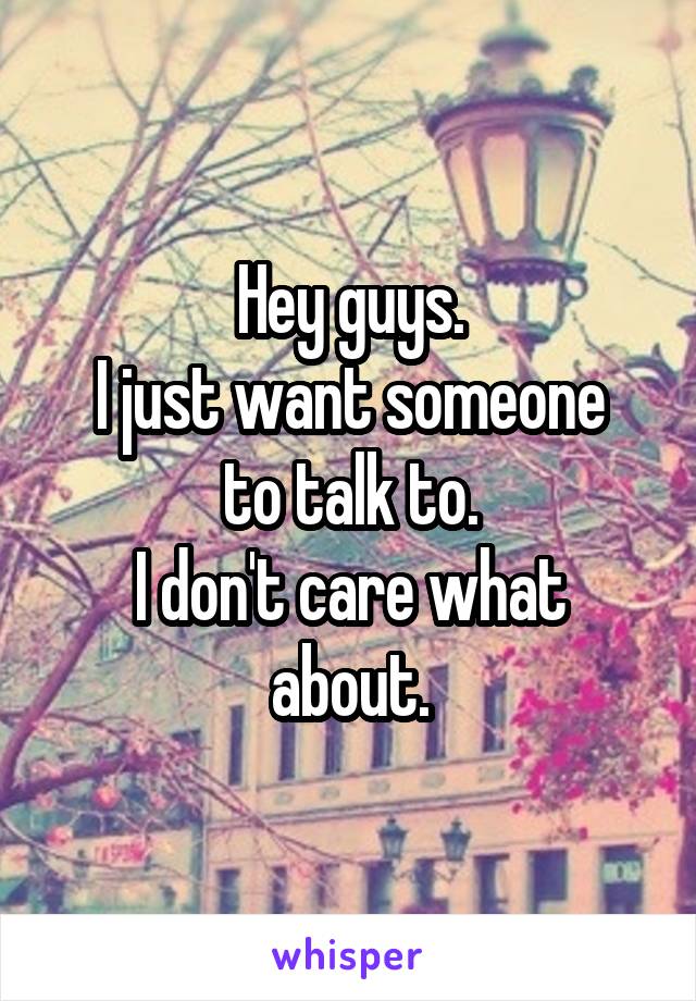 Hey guys.
I just want someone to talk to.
I don't care what about.