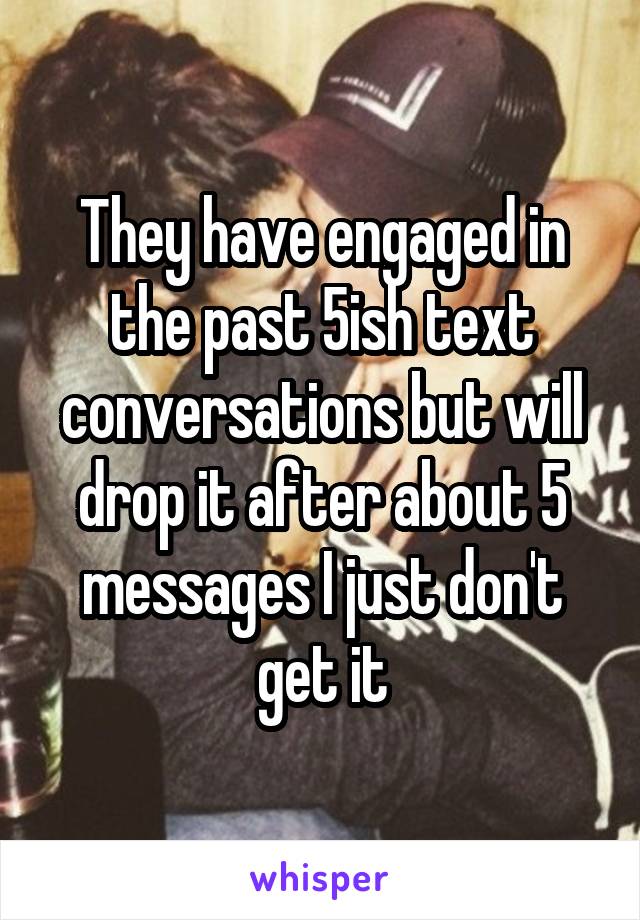 They have engaged in the past 5ish text conversations but will drop it after about 5 messages I just don't get it