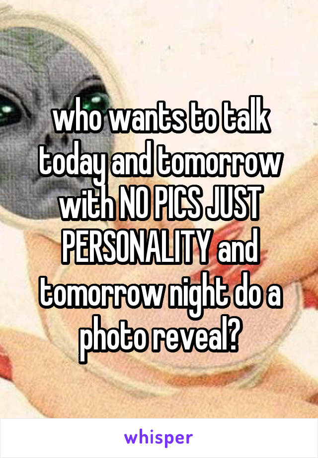 who wants to talk today and tomorrow with NO PICS JUST PERSONALITY and tomorrow night do a photo reveal?