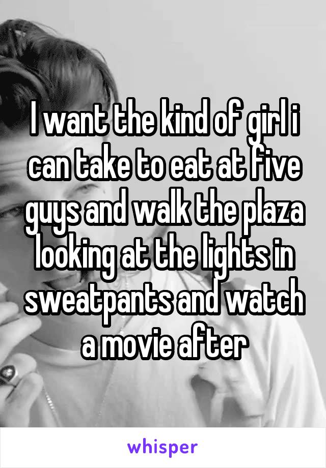 I want the kind of girl i can take to eat at five guys and walk the plaza looking at the lights in sweatpants and watch a movie after