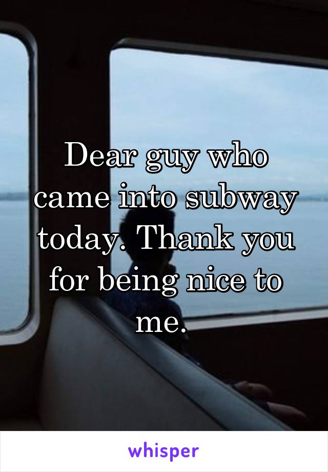 Dear guy who came into subway today. Thank you for being nice to me. 