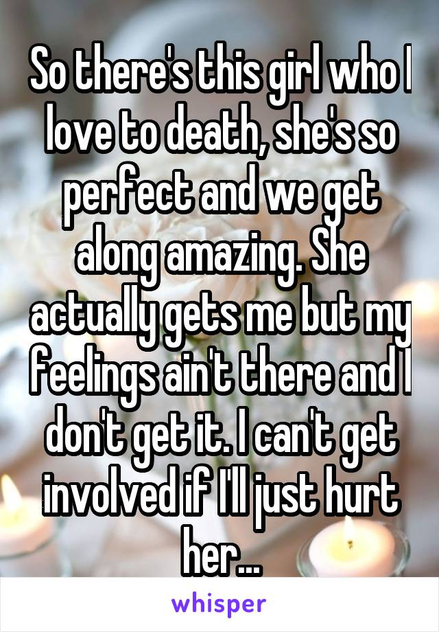 So there's this girl who I love to death, she's so perfect and we get along amazing. She actually gets me but my feelings ain't there and I don't get it. I can't get involved if I'll just hurt her...