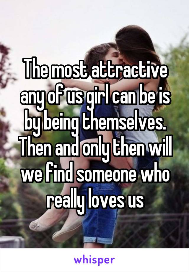 The most attractive any of us girl can be is by being themselves. Then and only then will we find someone who really loves us