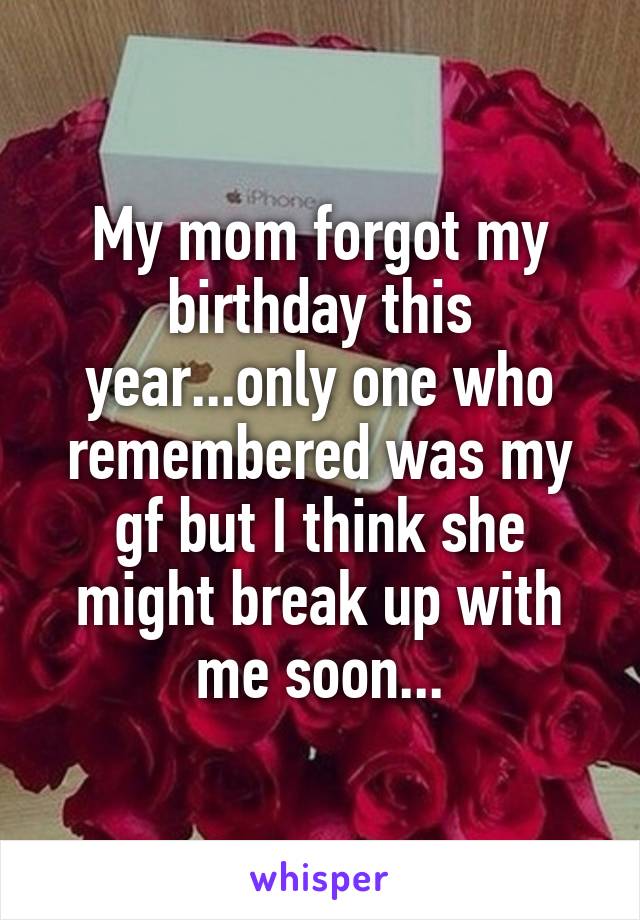 My mom forgot my birthday this year...only one who remembered was my gf but I think she might break up with me soon...