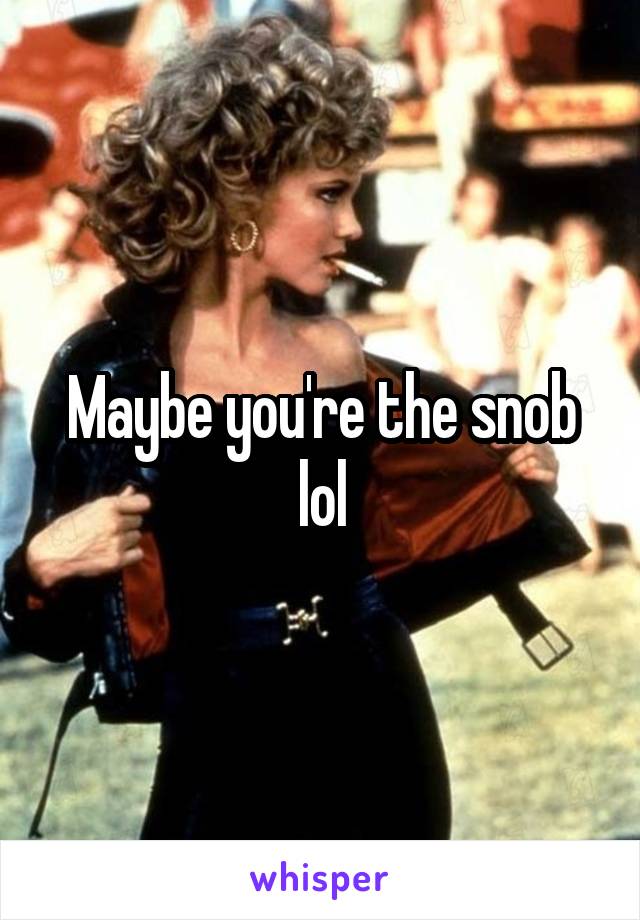 Maybe you're the snob lol