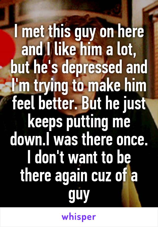 I met this guy on here and I like him a lot, but he's depressed and I'm trying to make him feel better. But he just keeps putting me down.I was there once. I don't want to be there again cuz of a guy