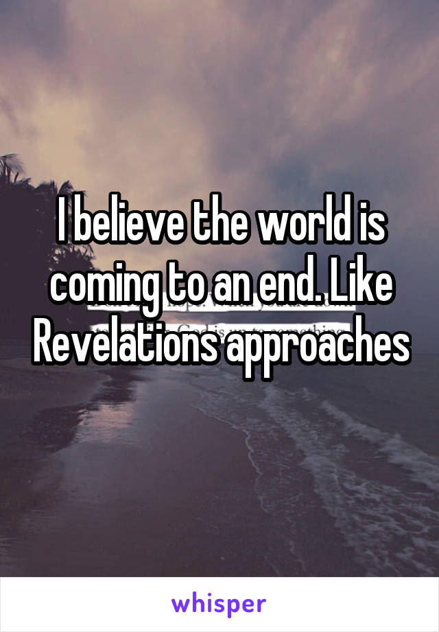 I believe the world is coming to an end. Like Revelations approaches 