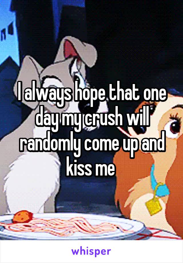 I always hope that one day my crush will randomly come up and kiss me 