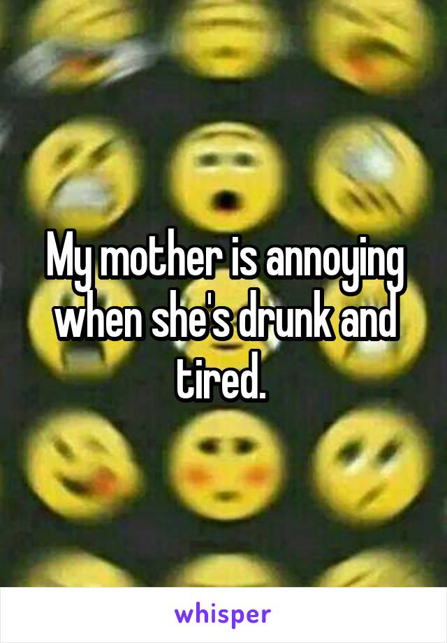 My mother is annoying when she's drunk and tired. 