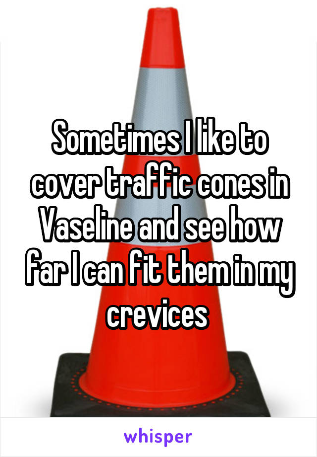 Sometimes I like to cover traffic cones in Vaseline and see how far I can fit them in my crevices 