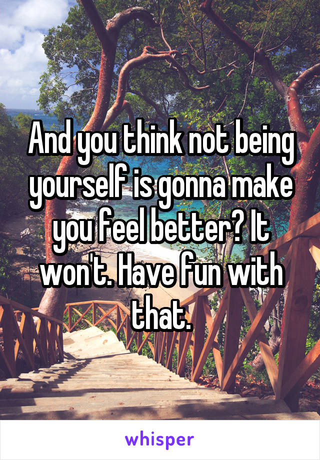 And you think not being yourself is gonna make you feel better? It won't. Have fun with that.