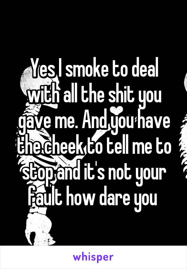 Yes I smoke to deal with all the shit you gave me. And you have the cheek to tell me to stop and it's not your fault how dare you 