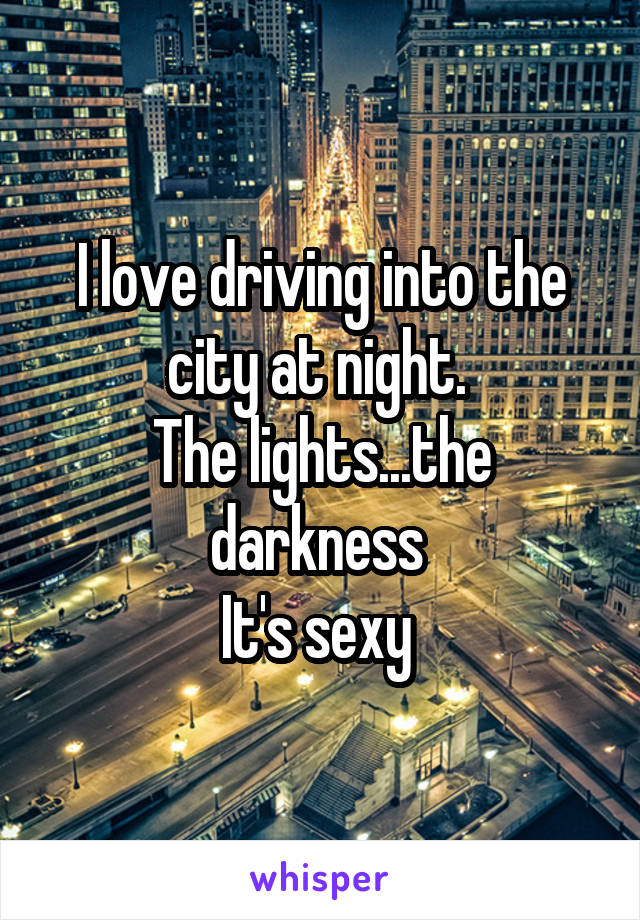 I love driving into the city at night. 
The lights...the darkness 
It's sexy 