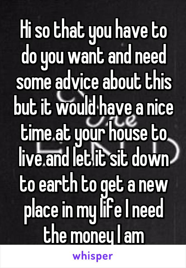 Hi so that you have to do you want and need some advice about this but it would have a nice time at your house to live and let it sit down to earth to get a new place in my life I need the money I am