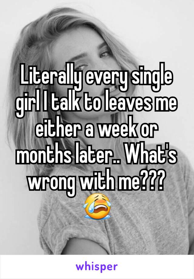 Literally every single girl I talk to leaves me either a week or months later.. What's wrong with me??? 😭