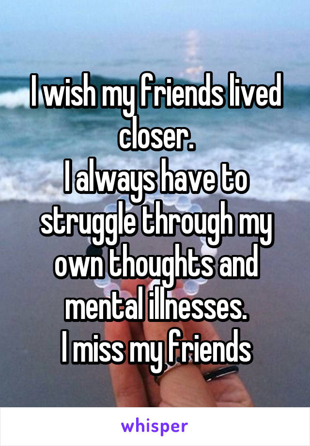 I wish my friends lived closer.
I always have to struggle through my own thoughts and mental illnesses.
I miss my friends