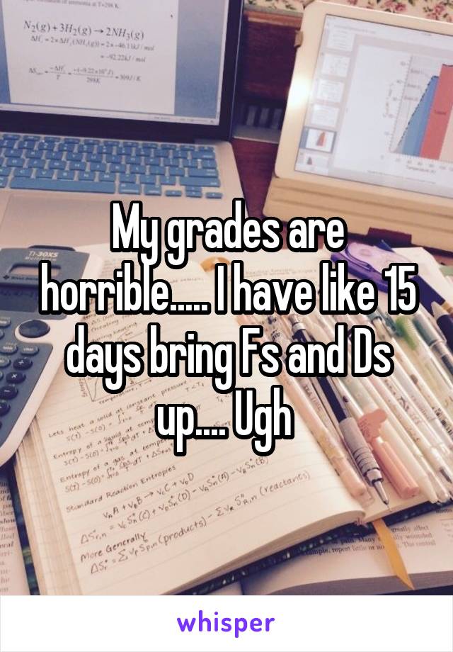 My grades are horrible..... I have like 15 days bring Fs and Ds up.... Ugh 