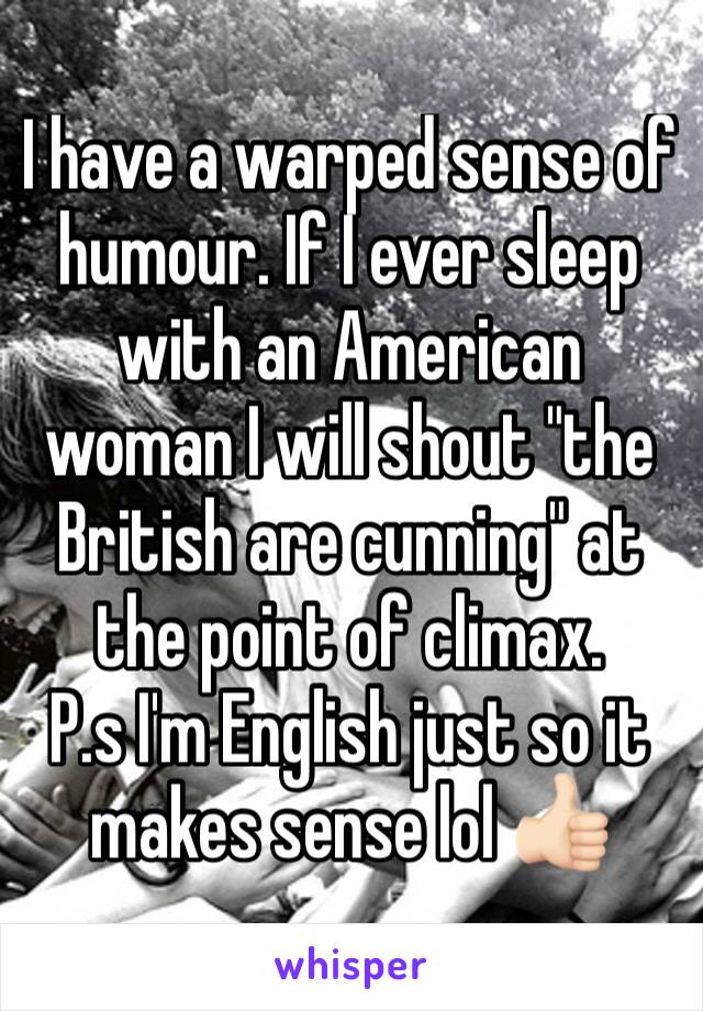 I have a warped sense of humour. If I ever sleep with an American woman I will shout "the British are cunning" at the point of climax.
P.s I'm English just so it makes sense lol 👍🏻