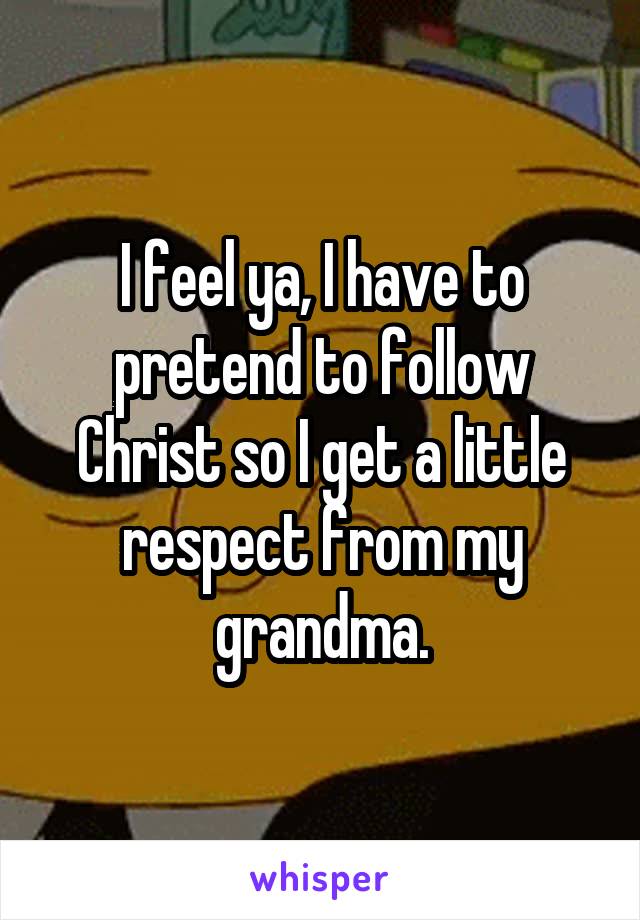 I feel ya, I have to pretend to follow Christ so I get a little respect from my grandma.