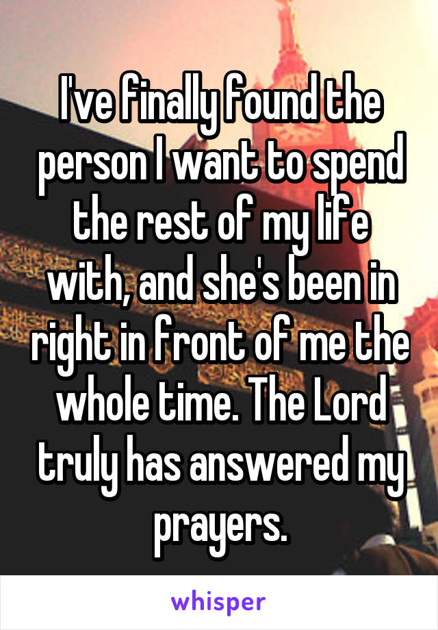 I've finally found the person I want to spend the rest of my life with, and she's been in right in front of me the whole time. The Lord truly has answered my prayers.