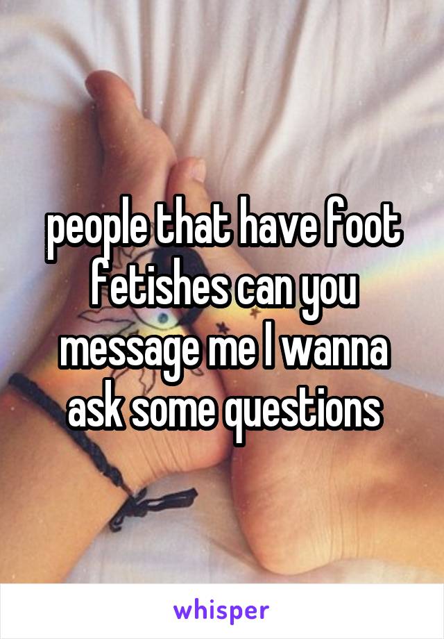 people that have foot fetishes can you message me I wanna ask some questions