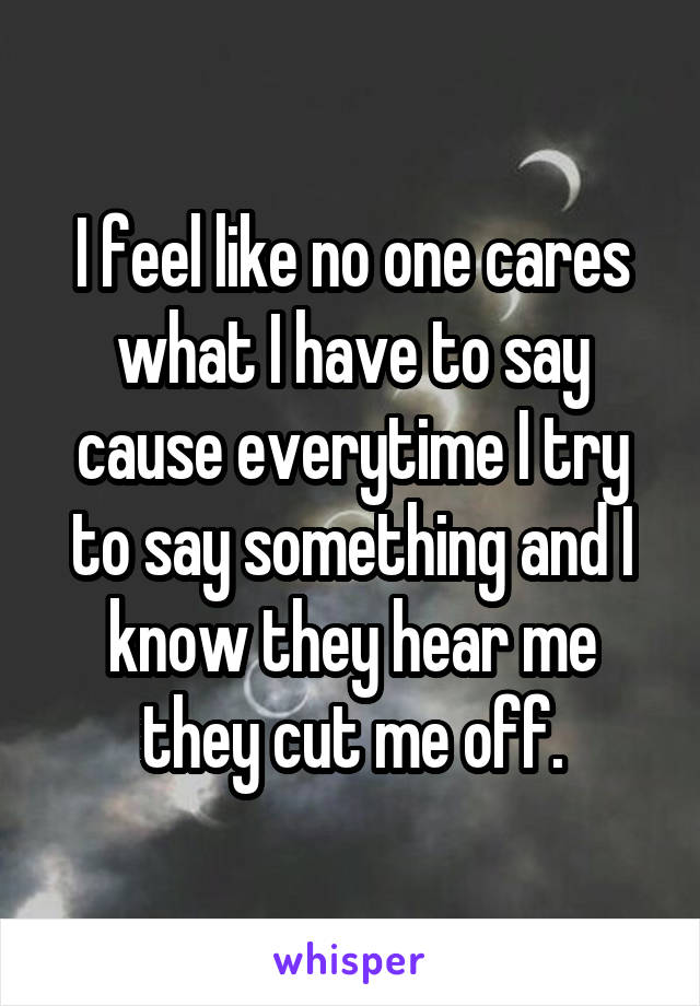 I feel like no one cares what I have to say cause everytime I try to say something and I know they hear me they cut me off.