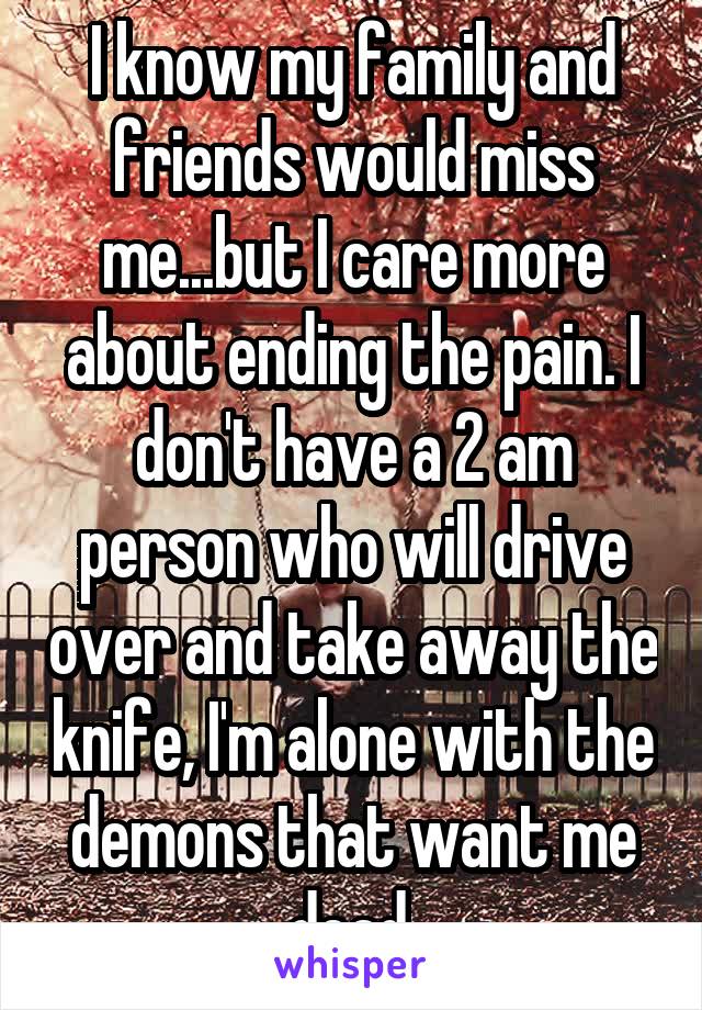 I know my family and friends would miss me...but I care more about ending the pain. I don't have a 2 am person who will drive over and take away the knife, I'm alone with the demons that want me dead.