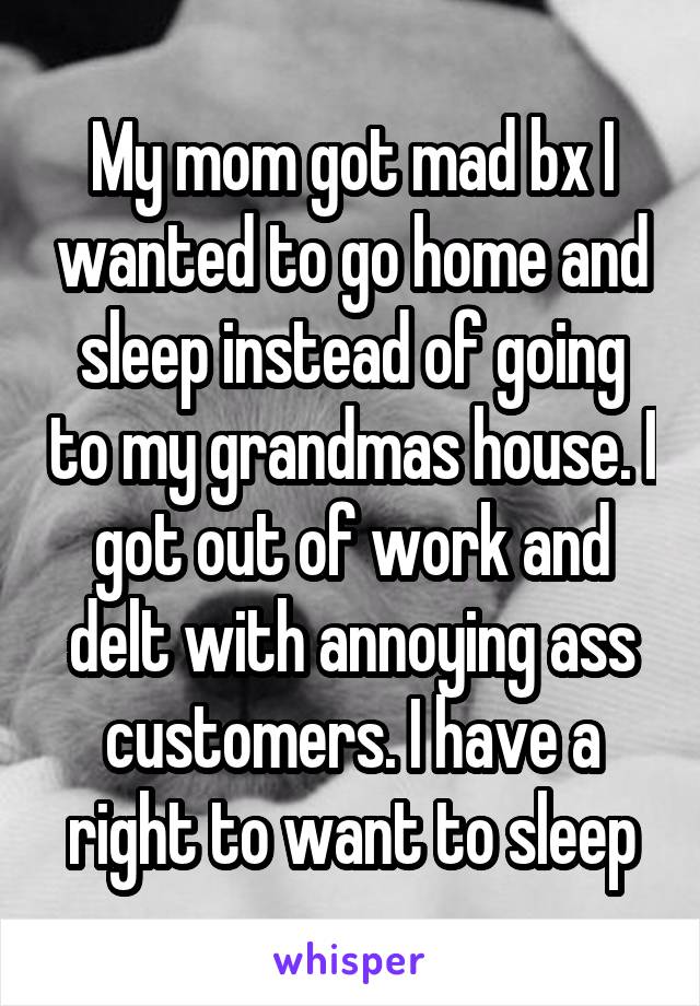 My mom got mad bx I wanted to go home and sleep instead of going to my grandmas house. I got out of work and delt with annoying ass customers. I have a right to want to sleep