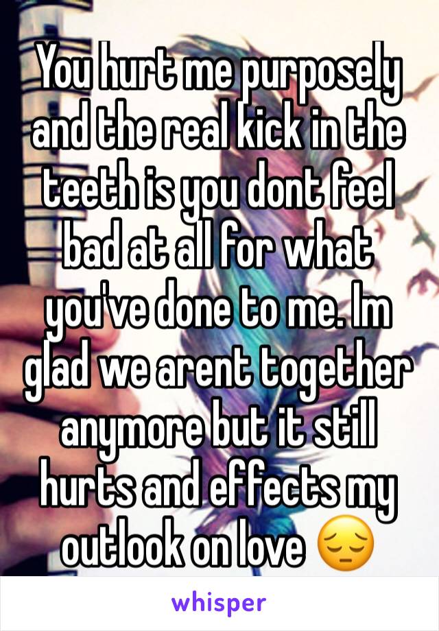 You hurt me purposely and the real kick in the teeth is you dont feel bad at all for what you've done to me. Im glad we arent together anymore but it still hurts and effects my outlook on love 😔