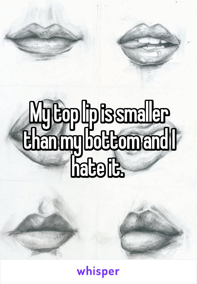 My top lip is smaller than my bottom and I hate it. 