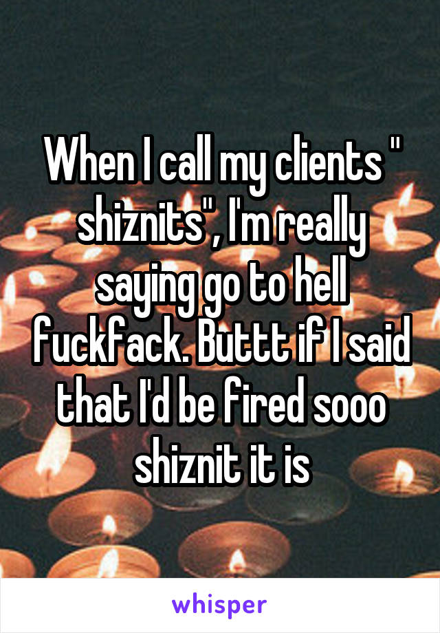 When I call my clients " shiznits", I'm really saying go to hell fuckfack. Buttt if I said that I'd be fired sooo shiznit it is