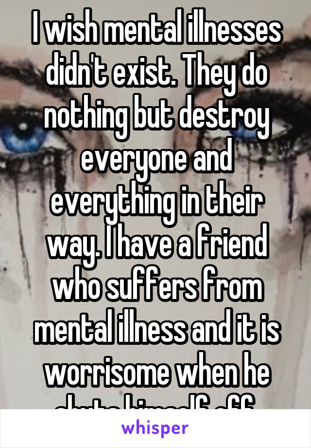 I wish mental illnesses didn't exist. They do nothing but destroy everyone and everything in their way. I have a friend who suffers from mental illness and it is worrisome when he shuts himself off.