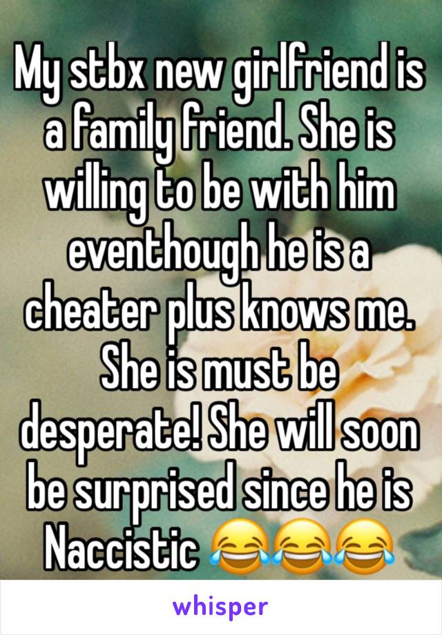 My stbx new girlfriend is a family friend. She is willing to be with him eventhough he is a cheater plus knows me.  She is must be desperate! She will soon be surprised since he is Naccistic 😂😂😂