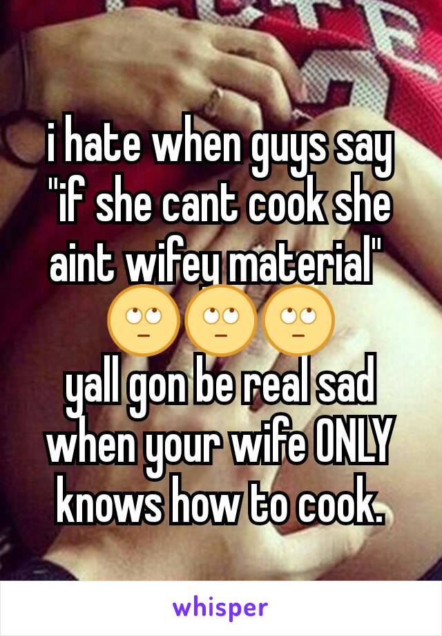 i hate when guys say "if she cant cook she aint wifey material" 
🙄🙄🙄
yall gon be real sad when your wife ONLY knows how to cook.