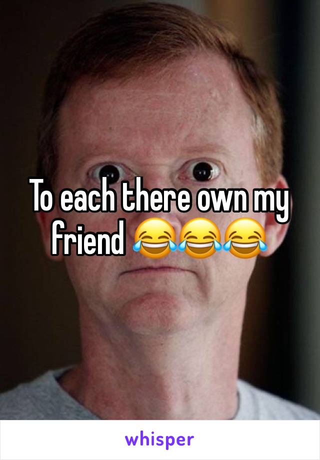 To each there own my friend 😂😂😂