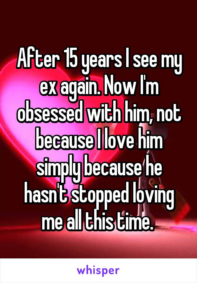 After 15 years I see my ex again. Now I'm obsessed with him, not because I love him simply because he hasn't stopped loving me all this time. 