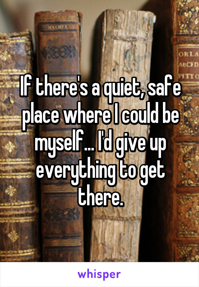 If there's a quiet, safe place where I could be myself... I'd give up everything to get there.