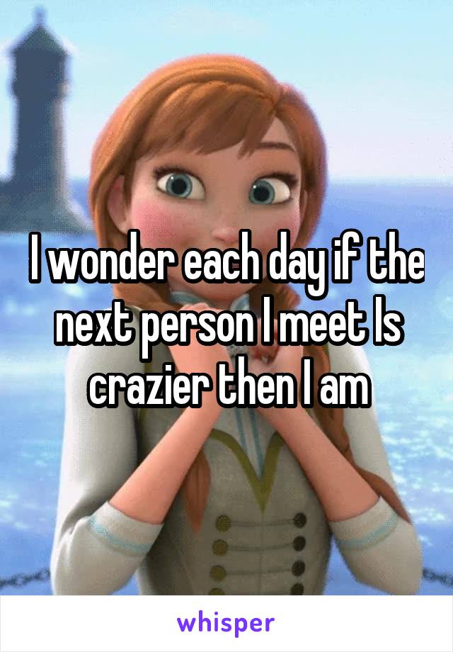 I wonder each day if the next person I meet Is crazier then I am